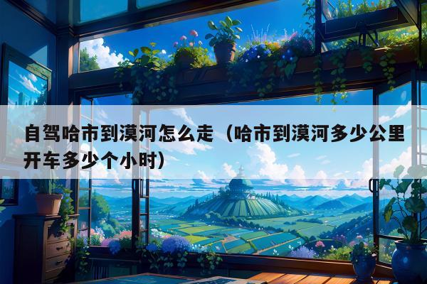 自驾哈市到漠河怎么走（哈市到漠河多少公里开车多少个小时）