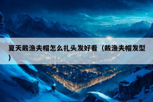 夏天戴渔夫帽怎么扎头发好看（戴渔夫帽发型）