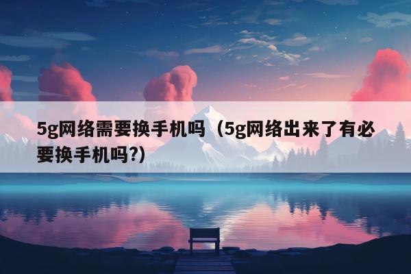 5g网络需要换手机吗（5g网络出来了有必要换手机吗?）