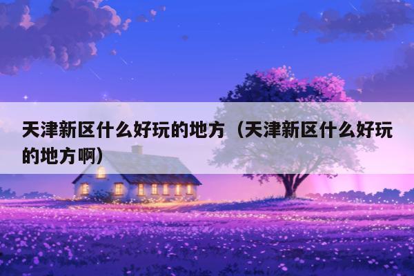 天津新区什么好玩的地方（天津新区什么好玩的地方啊）
