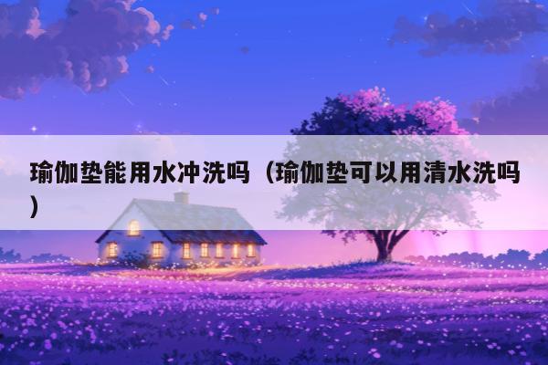 瑜伽垫能用水冲洗吗（瑜伽垫可以用清水洗吗）