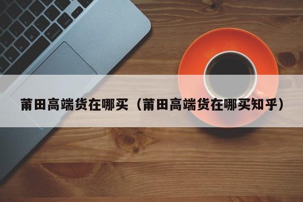 莆田高端货在哪买（莆田高端货在哪买知乎）