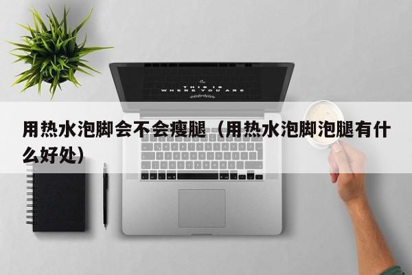 用热水泡脚会不会瘦腿（用热水泡脚泡腿有什么好处）