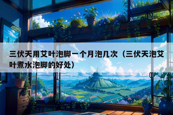 三伏天用艾叶泡脚一个月泡几次（三伏天泡艾叶煮水泡脚的好处）