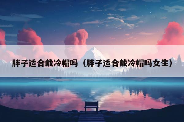 胖子适合戴冷帽吗（胖子适合戴冷帽吗女生）