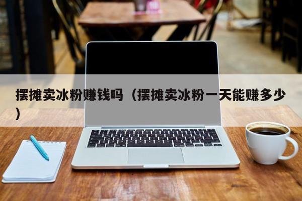 摆摊卖冰粉赚钱吗（摆摊卖冰粉一天能赚多少）