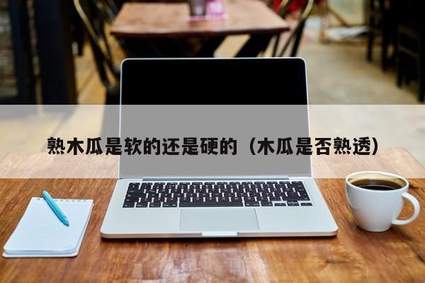 熟木瓜是软的还是硬的（木瓜是否熟透）