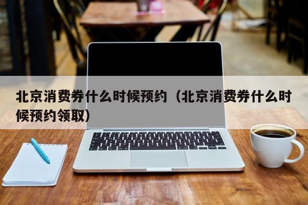 北京消费券什么时候预约（北京消费券什么时候预约领取）