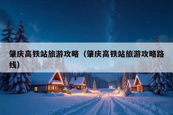 肇庆高铁站旅游攻略（肇庆高铁站旅游攻略路线）