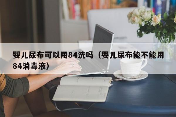 婴儿尿布可以用84洗吗（婴儿尿布能不能用84消毒液）