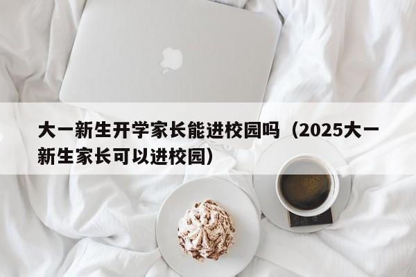 大一新生开学家长能进校园吗（2025大一新生家长可以进校园）