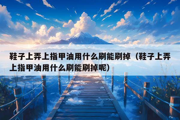 鞋子上弄上指甲油用什么刷能刷掉（鞋子上弄上指甲油用什么刷能刷掉呢）