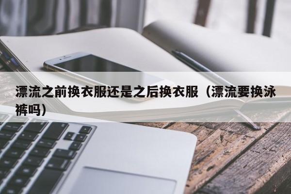 漂流之前换衣服还是之后换衣服（漂流要换泳裤吗）