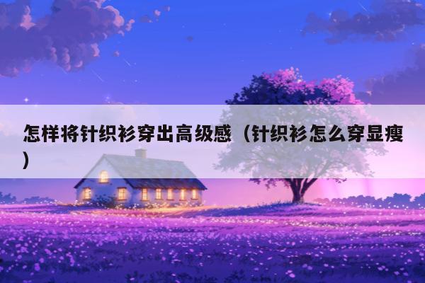 怎样将针织衫穿出高级感（针织衫怎么穿显瘦）