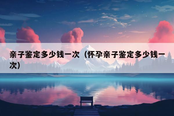 亲子鉴定多少钱一次（怀孕亲子鉴定多少钱一次）