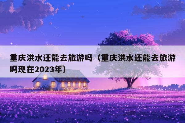 重庆洪水还能去旅游吗（重庆洪水还能去旅游吗现在2023年）