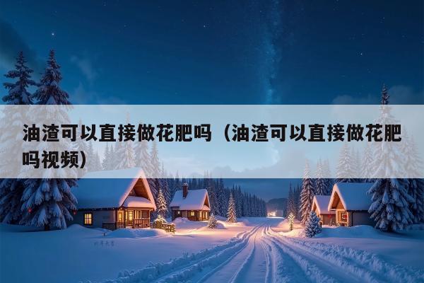 油渣可以直接做花肥吗（油渣可以直接做花肥吗视频）