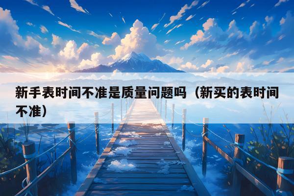 新手表时间不准是质量问题吗（新买的表时间不准）