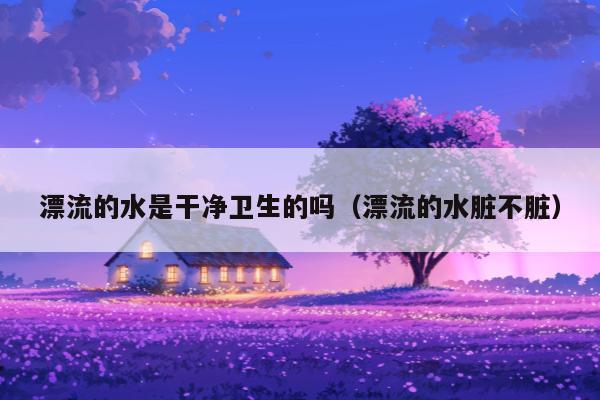 漂流的水是干净卫生的吗（漂流的水脏不脏）