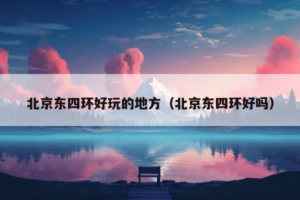 北京东四环好玩的地方（北京东四环好吗）