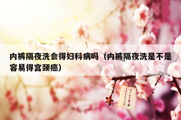 内裤隔夜洗会得妇科病吗（内裤隔夜洗是不是容易得宫颈癌）