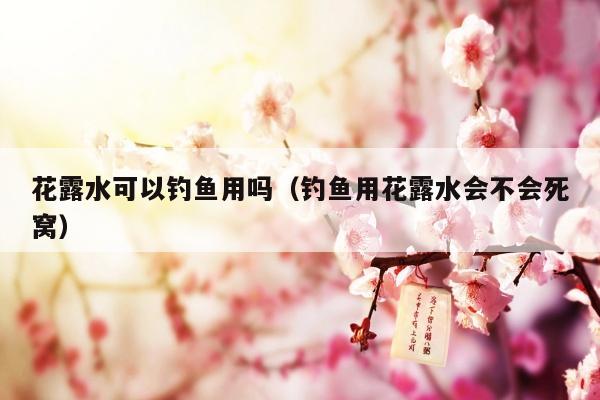 花露水可以钓鱼用吗（钓鱼用花露水会不会死窝）
