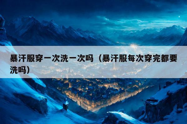 暴汗服穿一次洗一次吗（暴汗服每次穿完都要洗吗）