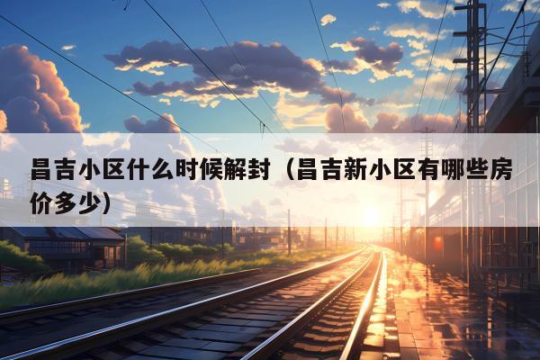 昌吉小区什么时候解封（昌吉新小区有哪些房价多少）