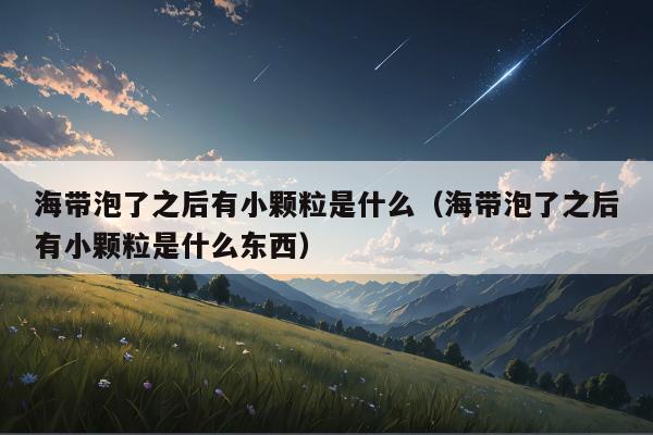 海带泡了之后有小颗粒是什么（海带泡了之后有小颗粒是什么东西）