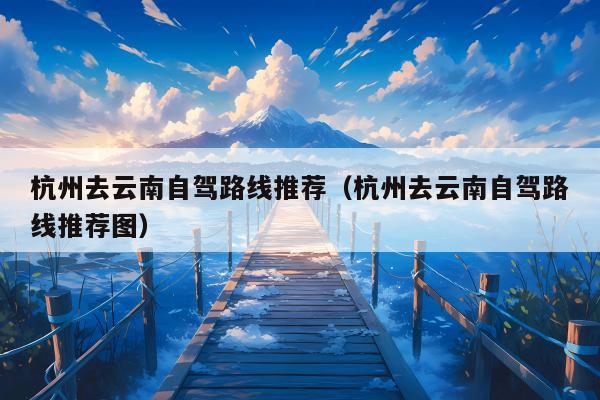 杭州去云南自驾路线推荐（杭州去云南自驾路线推荐图）