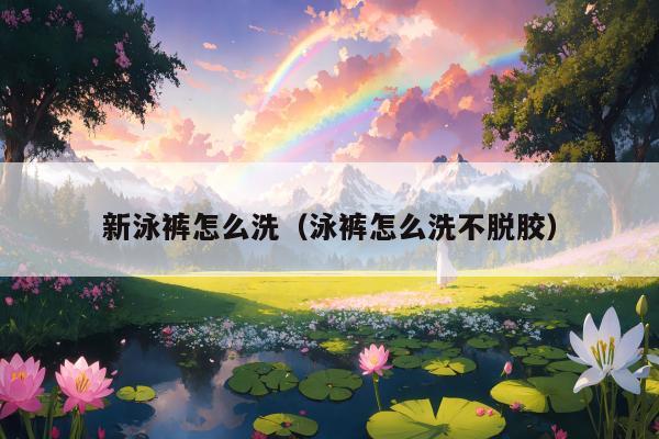 新泳裤怎么洗（泳裤怎么洗不脱胶）