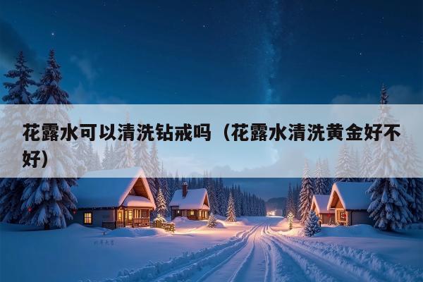 花露水可以清洗钻戒吗（花露水清洗黄金好不好）
