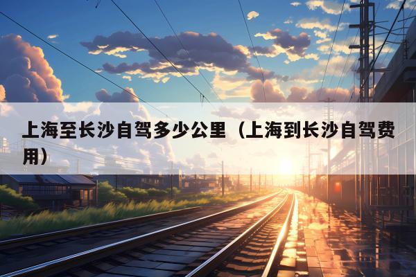 上海至长沙自驾多少公里（上海到长沙自驾费用）