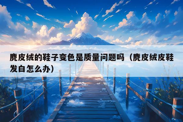 麂皮绒的鞋子变色是质量问题吗（麂皮绒皮鞋发白怎么办）