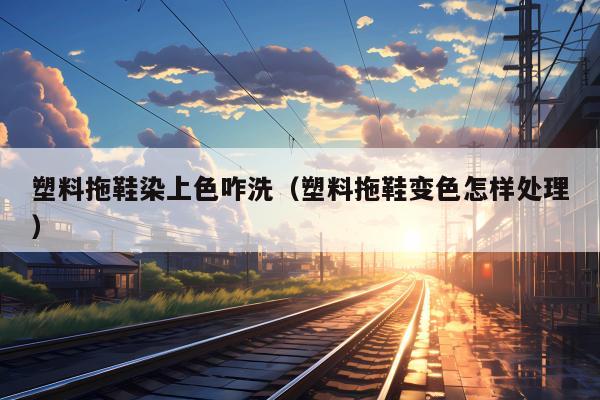 塑料拖鞋染上色咋洗（塑料拖鞋变色怎样处理）