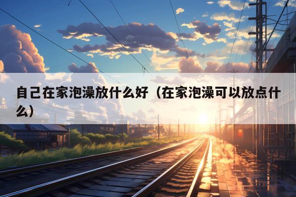 自己在家泡澡放什么好（在家泡澡可以放点什么）