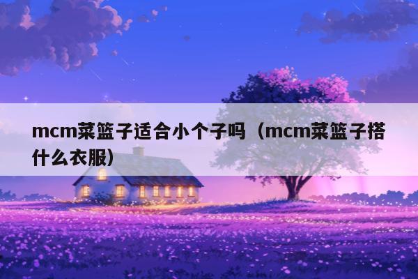 mcm菜篮子适合小个子吗（mcm菜篮子搭什么衣服）