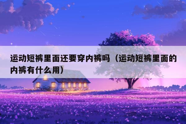 运动短裤里面还要穿内裤吗（运动短裤里面的内裤有什么用）