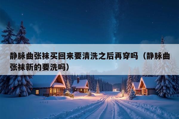 静脉曲张袜买回来要清洗之后再穿吗（静脉曲张袜新的要洗吗）