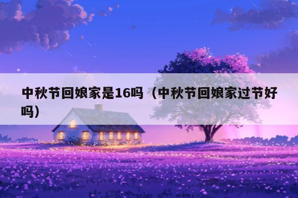 中秋节回娘家是16吗（中秋节回娘家过节好吗）
