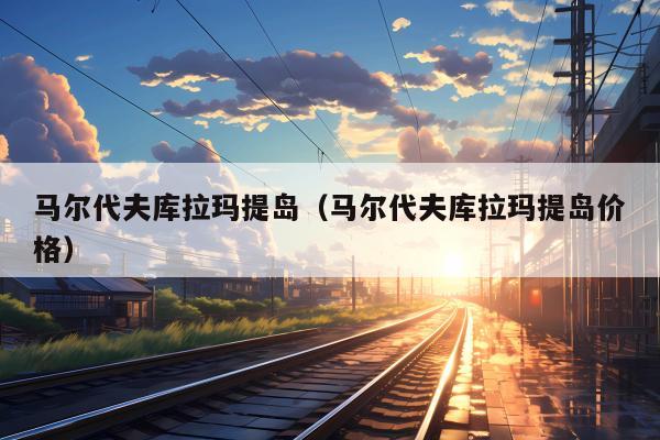 马尔代夫库拉玛提岛（马尔代夫库拉玛提岛价格）