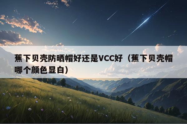 蕉下贝壳防晒帽好还是VCC好（蕉下贝壳帽哪个颜色显白）
