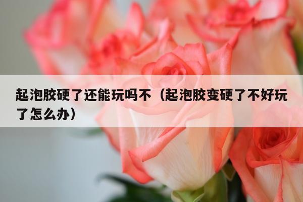 起泡胶硬了还能玩吗不（起泡胶变硬了不好玩了怎么办）