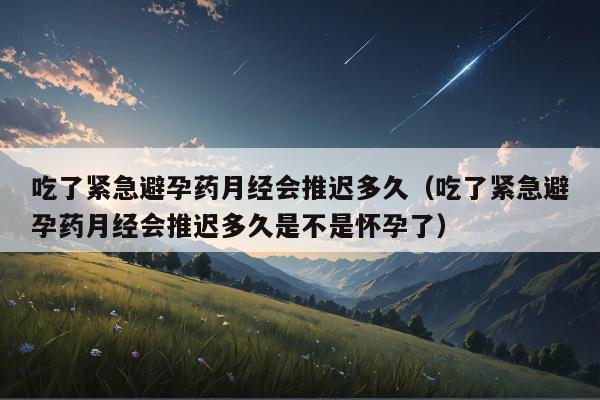 吃了紧急避孕药月经会推迟多久（吃了紧急避孕药月经会推迟多久是不是怀孕了）