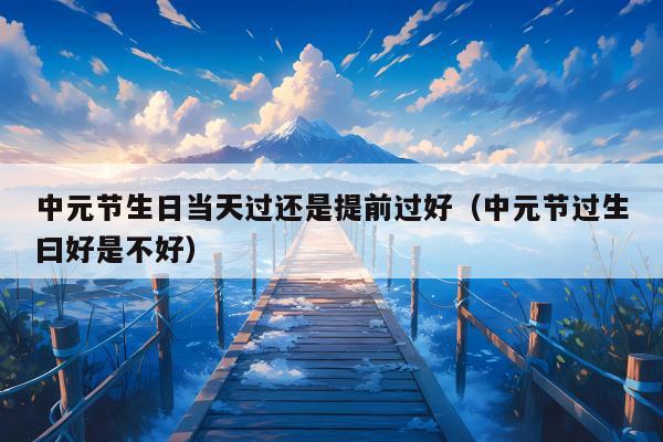 中元节生日当天过还是提前过好（中元节过生曰好是不好）