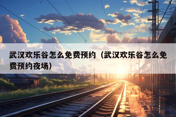 武汉欢乐谷怎么免费预约（武汉欢乐谷怎么免费预约夜场）