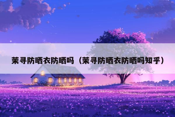 茉寻防晒衣防晒吗（茉寻防晒衣防晒吗知乎）