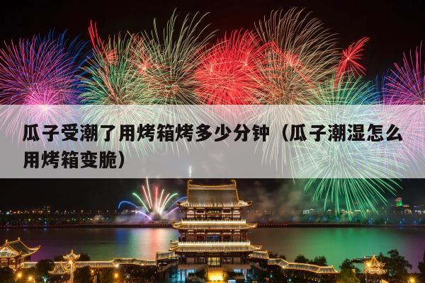 瓜子受潮了用烤箱烤多少分钟（瓜子潮湿怎么用烤箱变脆）
