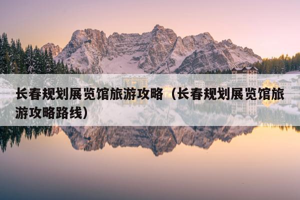 长春规划展览馆旅游攻略（长春规划展览馆旅游攻略路线）