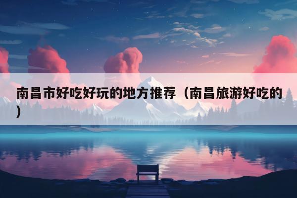 南昌市好吃好玩的地方推荐（南昌旅游好吃的）